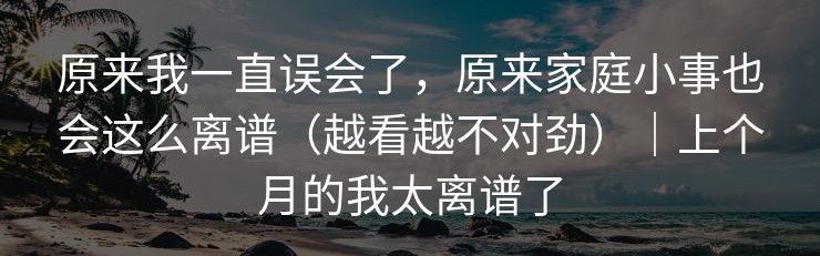 原来我一直误会了，原来家庭小事也会这么离谱（越看越不对劲）｜上个月的我太离谱了