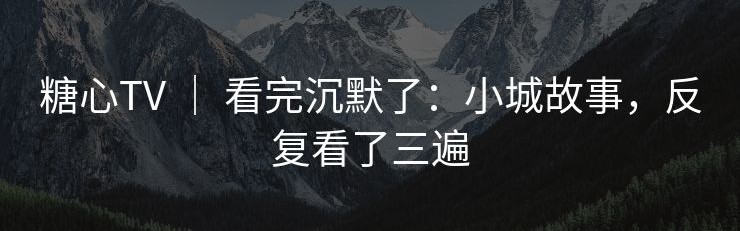 糖心TV ｜ 看完沉默了：小城故事，反复看了三遍