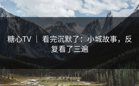 糖心TV ｜ 看完沉默了：小城故事，反复看了三遍