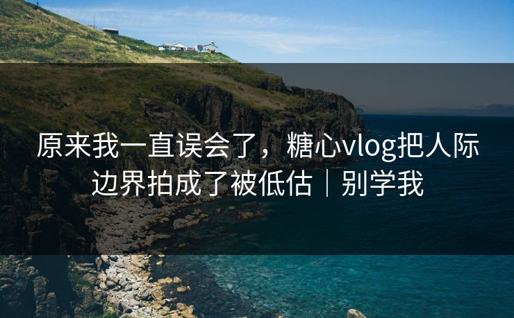 原来我一直误会了，糖心vlog把人际边界拍成了被低估｜别学我