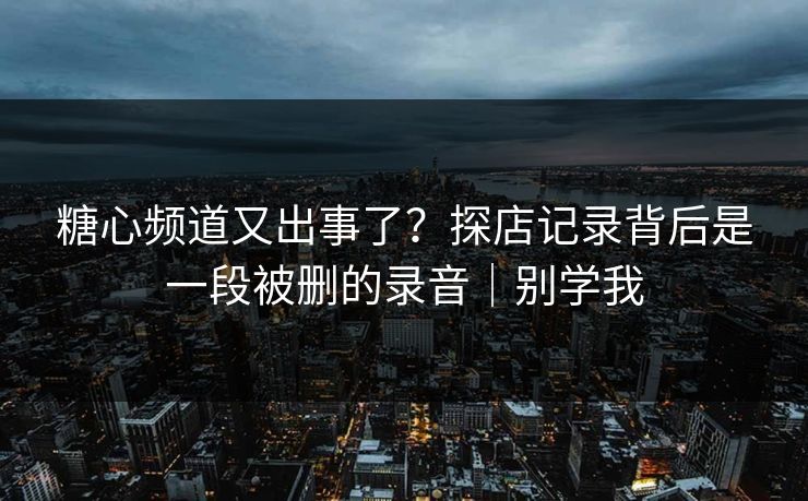 糖心频道又出事了？探店记录背后是一段被删的录音｜别学我